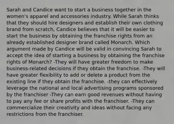 Sarah and Candice want to start a business together in the women's apparel and accessories industry. While Sarah thinks that they should hire designers and establish their own clothing brand from scratch, Candice believes that it will be easier to start the business by obtaining the franchise rights from an already established designer brand called Monarch. Which argument made by Candice will be valid in convincing Sarah to accept the idea of starting a business by obtaining the franchise rights of Monarch? -They will have greater freedom to make business-related decisions if they obtain the franchise. -They will have greater flexibility to add or delete a product from the existing line if they obtain the franchise. -they can effectively leverage the national and local advertising programs sponsored by the franchiser -They can earn good revenues without having to pay any fee or share profits with the franchiser. -They can commercialize their creativity and ideas without facing any restrictions from the franchiser.