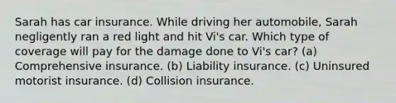 Sarah has car insurance. While driving her automobile, Sarah negligently ran a red light and hit Vi's car. Which type of coverage will pay for the damage done to Vi's car? (a) Comprehensive insurance. (b) Liability insurance. (c) Uninsured motorist insurance. (d) Collision insurance.