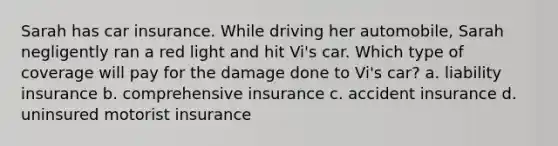 Sarah has car insurance. While driving her automobile, Sarah negligently ran a red light and hit Vi's car. Which type of coverage will pay for the damage done to Vi's car? a. liability insurance b. comprehensive insurance c. accident insurance d. uninsured motorist insurance