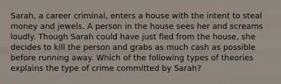 Sarah, a career criminal, enters a house with the intent to steal money and jewels. A person in the house sees her and screams loudly. Though Sarah could have just fled from the house, she decides to kill the person and grabs as much cash as possible before running away. Which of the following types of theories explains the type of crime committed by Sarah?