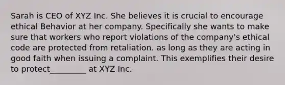 Sarah is CEO of XYZ Inc. She believes it is crucial to encourage ethical Behavior at her company. Specifically she wants to make sure that workers who report violations of the company's ethical code are protected from retaliation. as long as they are acting in good faith when issuing a complaint. This exemplifies their desire to protect_________ at XYZ Inc.