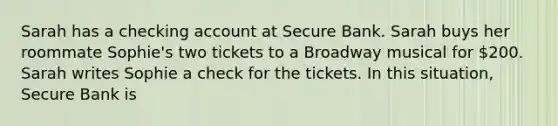 Sarah has a checking account at Secure Bank. Sarah buys her roommate Sophie's two tickets to a Broadway musical for 200. Sarah writes Sophie a check for the tickets. In this situation, Secure Bank is