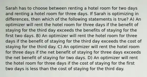 Sarah has to choose between renting a hotel room for two days and renting a hotel room for three days. If Sarah is optimizing in differences, then which of the following statements is true? A) An optimizer will rent the hotel room for three days if the benefit of staying for the third day exceeds the benefits of staying for the first two days. B) An optimizer will rent the hotel room for three days if the benefit of staying for the third day exceeds the cost of staying for the third day. C) An optimizer will rent the hotel room for three days if the net benefit of staying for three days exceeds the net benefit of staying for two days. D) An optimizer will rent the hotel room for three days if the cost of staying for the first two days is <a href='https://www.questionai.com/knowledge/k7BtlYpAMX-less-than' class='anchor-knowledge'>less than</a> the cost of staying for the third day.