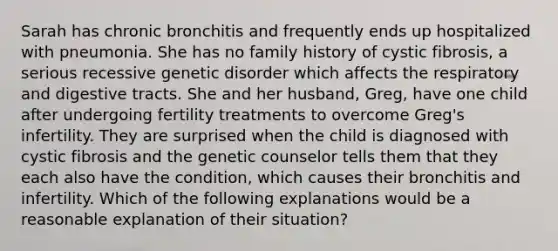 Sarah has chronic bronchitis and frequently ends up hospitalized with pneumonia. She has no family history of cystic fibrosis, a serious recessive genetic disorder which affects the respiratory and digestive tracts. She and her husband, Greg, have one child after undergoing fertility treatments to overcome Greg's infertility. They are surprised when the child is diagnosed with cystic fibrosis and the genetic counselor tells them that they each also have the condition, which causes their bronchitis and infertility. Which of the following explanations would be a reasonable explanation of their situation?