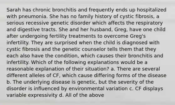 Sarah has chronic bronchitis and frequently ends up hospitalized with pneumonia. She has no family history of cystic fibrosis, a serious recessive genetic disorder which affects the respiratory and digestive tracts. She and her husband, Greg, have one child after undergoing fertility treatments to overcome Greg's infertility. They are surprised when the child is diagnosed with cystic fibrosis and the genetic counselor tells them that they each also have the condition, which causes their bronchitis and infertility. Which of the following explanations would be a reasonable explanation of their situation? a. There are several different alleles of CF, which cause differing forms of the disease b. The underlying disease is genetic, but the severity of the disorder is influenced by environmental variation c. CF displays variable expressivity d. All of the above