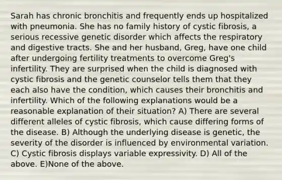 Sarah has chronic bronchitis and frequently ends up hospitalized with pneumonia. She has no family history of cystic fibrosis, a serious recessive genetic disorder which affects the respiratory and digestive tracts. She and her husband, Greg, have one child after undergoing fertility treatments to overcome Greg's infertility. They are surprised when the child is diagnosed with cystic fibrosis and the genetic counselor tells them that they each also have the condition, which causes their bronchitis and infertility. Which of the following explanations would be a reasonable explanation of their situation? A) There are several different alleles of cystic fibrosis, which cause differing forms of the disease. B) Although the underlying disease is genetic, the severity of the disorder is influenced by environmental variation. C) Cystic fibrosis displays variable expressivity. D) All of the above. E)None of the above.