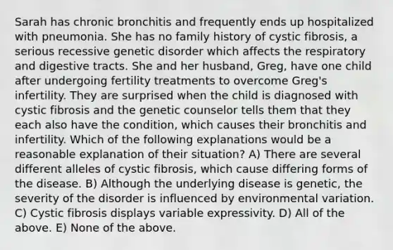 Sarah has chronic bronchitis and frequently ends up hospitalized with pneumonia. She has no family history of cystic fibrosis, a serious recessive genetic disorder which affects the respiratory and digestive tracts. She and her husband, Greg, have one child after undergoing fertility treatments to overcome Greg's infertility. They are surprised when the child is diagnosed with cystic fibrosis and the genetic counselor tells them that they each also have the condition, which causes their bronchitis and infertility. Which of the following explanations would be a reasonable explanation of their situation? A) There are several different alleles of cystic fibrosis, which cause differing forms of the disease. B) Although the underlying disease is genetic, the severity of the disorder is influenced by environmental variation. C) Cystic fibrosis displays variable expressivity. D) All of the above. E) None of the above.