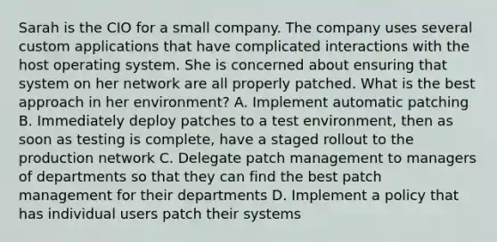 Sarah is the CIO for a small company. The company uses several custom applications that have complicated interactions with the host operating system. She is concerned about ensuring that system on her network are all properly patched. What is the best approach in her environment? A. Implement automatic patching B. Immediately deploy patches to a test environment, then as soon as testing is complete, have a staged rollout to the production network C. Delegate patch management to managers of departments so that they can find the best patch management for their departments D. Implement a policy that has individual users patch their systems