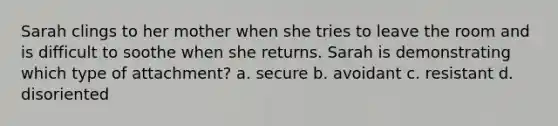 Sarah clings to her mother when she tries to leave the room and is difficult to soothe when she returns. Sarah is demonstrating which type of attachment? a. secure b. avoidant c. resistant d. disoriented