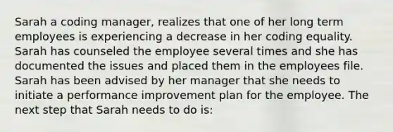 Sarah a coding manager, realizes that one of her long term employees is experiencing a decrease in her coding equality. Sarah has counseled the employee several times and she has documented the issues and placed them in the employees file. Sarah has been advised by her manager that she needs to initiate a performance improvement plan for the employee. The next step that Sarah needs to do is: