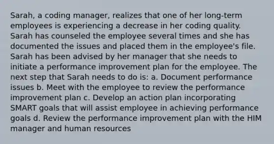 Sarah, a coding manager, realizes that one of her long-term employees is experiencing a decrease in her coding quality. Sarah has counseled the employee several times and she has documented the issues and placed them in the employee's file. Sarah has been advised by her manager that she needs to initiate a performance improvement plan for the employee. The next step that Sarah needs to do is: a. Document performance issues b. Meet with the employee to review the performance improvement plan c. Develop an action plan incorporating SMART goals that will assist employee in achieving performance goals d. Review the performance improvement plan with the HIM manager and human resources