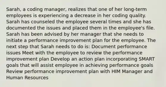 Sarah, a coding manager, realizes that one of her long-term employees is experiencing a decrease in her coding quality. Sarah has counseled the employee several times and she has documented the issues and placed them in the employee's file. Sarah has been advised by her manager that she needs to initiate a performance improvement plan for the employee. The next step that Sarah needs to do is: Document performance issues Meet with the employee to review the performance improvement plan Develop an action plan incorporating SMART goals that will assist employee in achieving performance goals Review performance improvement plan with HIM Manager and Human Resources