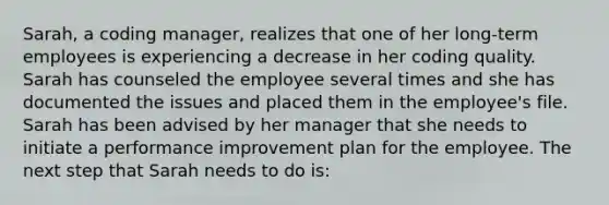 Sarah, a coding manager, realizes that one of her long-term employees is experiencing a decrease in her coding quality. Sarah has counseled the employee several times and she has documented the issues and placed them in the employee's file. Sarah has been advised by her manager that she needs to initiate a performance improvement plan for the employee. The next step that Sarah needs to do is: