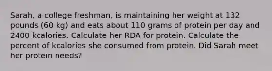 Sarah, a college freshman, is maintaining her weight at 132 pounds (60 kg) and eats about 110 grams of protein per day and 2400 kcalories. Calculate her RDA for protein. Calculate the percent of kcalories she consumed from protein. Did Sarah meet her protein needs?