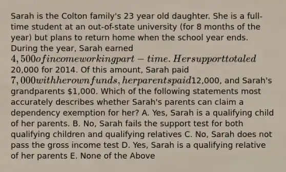 Sarah is the Colton family's 23 year old daughter. She is a full-time student at an out-of-state university (for 8 months of the year) but plans to return home when the school year ends. During the year, Sarah earned 4,500 of income working part-time. Her support totaled20,000 for 2014. Of this amount, Sarah paid 7,000 with her own funds, her parents paid12,000, and Sarah's grandparents 1,000. Which of the following statements most accurately describes whether Sarah's parents can claim a dependency exemption for her? A. Yes, Sarah is a qualifying child of her parents. B. No, Sarah fails the support test for both qualifying children and qualifying relatives C. No, Sarah does not pass the gross income test D. Yes, Sarah is a qualifying relative of her parents E. None of the Above