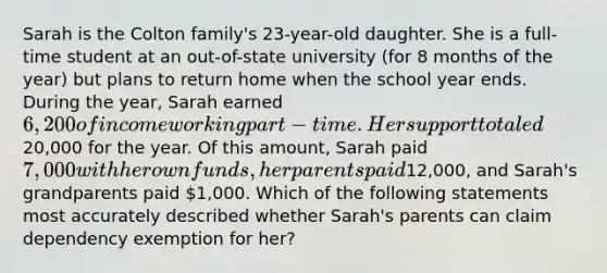 Sarah is the Colton family's 23-year-old daughter. She is a full-time student at an out-of-state university (for 8 months of the year) but plans to return home when the school year ends. During the year, Sarah earned 6,200 of income working part-time. Her support totaled20,000 for the year. Of this amount, Sarah paid 7,000 with her own funds, her parents paid12,000, and Sarah's grandparents paid 1,000. Which of the following statements most accurately described whether Sarah's parents can claim dependency exemption for her?