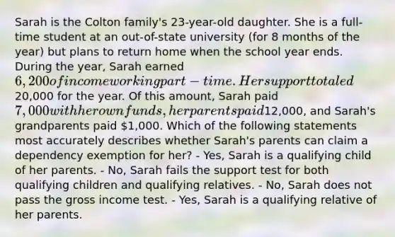 Sarah is the Colton family's 23-year-old daughter. She is a full-time student at an out-of-state university (for 8 months of the year) but plans to return home when the school year ends. During the year, Sarah earned 6,200 of income working part-time. Her support totaled20,000 for the year. Of this amount, Sarah paid 7,000 with her own funds, her parents paid12,000, and Sarah's grandparents paid 1,000. Which of the following statements most accurately describes whether Sarah's parents can claim a dependency exemption for her? - Yes, Sarah is a qualifying child of her parents. - No, Sarah fails the support test for both qualifying children and qualifying relatives. - No, Sarah does not pass the gross income test. - Yes, Sarah is a qualifying relative of her parents.