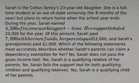 Sarah is the Colton family's 23-year-old daughter. She is a full-time student at an out-of-state university (for 8 months of the year) but plans to return home when the school year ends. During the year, Sarah earned 4,500 of income working part-time. Her support totaled20,000 for the year. Of this amount, Sarah paid 7,000 with her own funds, her parents paid12,000, and Sarah's grandparents paid 1,000. Which of the following statements most accurately describes whether Sarah's parents can claim a dependency exemption for her? No, Sarah does not pass the gross income test. Yes, Sarah is a qualifying relative of her parents. No, Sarah fails the support test for both qualifying children and qualifying relatives. Yes, Sarah is a qualifying child of her parents.