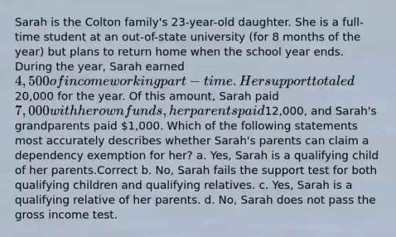 Sarah is the Colton family's 23-year-old daughter. She is a full-time student at an out-of-state university (for 8 months of the year) but plans to return home when the school year ends. During the year, Sarah earned 4,500 of income working part-time. Her support totaled20,000 for the year. Of this amount, Sarah paid 7,000 with her own funds, her parents paid12,000, and Sarah's grandparents paid 1,000. Which of the following statements most accurately describes whether Sarah's parents can claim a dependency exemption for her? a. Yes, Sarah is a qualifying child of her parents.Correct b. No, Sarah fails the support test for both qualifying children and qualifying relatives. c. Yes, Sarah is a qualifying relative of her parents. d. No, Sarah does not pass the gross income test.