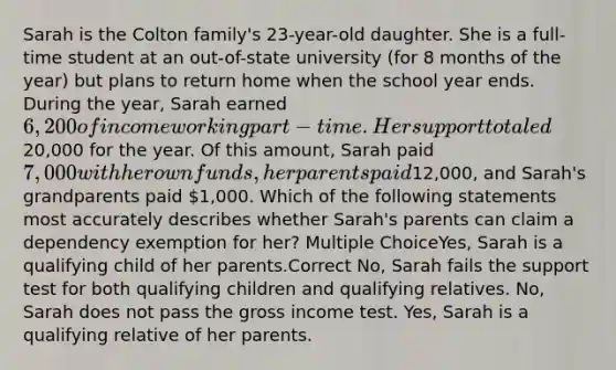 Sarah is the Colton family's 23-year-old daughter. She is a full-time student at an out-of-state university (for 8 months of the year) but plans to return home when the school year ends. During the year, Sarah earned 6,200 of income working part-time. Her support totaled20,000 for the year. Of this amount, Sarah paid 7,000 with her own funds, her parents paid12,000, and Sarah's grandparents paid 1,000. Which of the following statements most accurately describes whether Sarah's parents can claim a dependency exemption for her? Multiple ChoiceYes, Sarah is a qualifying child of her parents.Correct No, Sarah fails the support test for both qualifying children and qualifying relatives. No, Sarah does not pass the gross income test. Yes, Sarah is a qualifying relative of her parents.