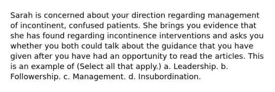 Sarah is concerned about your direction regarding management of incontinent, confused patients. She brings you evidence that she has found regarding incontinence interventions and asks you whether you both could talk about the guidance that you have given after you have had an opportunity to read the articles. This is an example of (Select all that apply.) a. Leadership. b. Followership. c. Management. d. Insubordination.