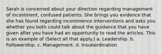 Sarah is concerned about your direction regarding management of incontinent, confused patients. She brings you evidence that she has found regarding incontinence interventions and asks you whether you both could talk about the guidance that you have given after you have had an opportunity to read the articles. This is an example of (Select all that apply.) a. Leadership. b. Followership. c. Management. d. Insubordination