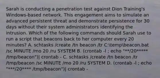 Sarah is conducting a penetration test against Dion Training's Windows-based network. This engagement aims to simulate an advanced persistent threat and demonstrate persistence for 30 days without their system administrators identifying the intrusion. Which of the following commands should Sarah use to run a script that beacons back to her computer every 20 minutes? A. schtasks /create /tn beacon /tr C:tempbeacon.bat /sc MINUTE /mo 20 /ru SYSTEM B. (crontab -l ; echo "**/20***** /tmp/beacon")| crontab - C. schtasks /create /tn beacon /tr /tmp/beacon /sc MINUTE /mo 20 /ru SYSTEM D. (crontab -l ; echo "***/20**** /tmp/beacon")| crontab -