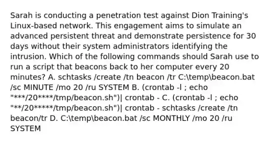 Sarah is conducting a penetration test against Dion Training's Linux-based network. This engagement aims to simulate an advanced persistent threat and demonstrate persistence for 30 days without their system administrators identifying the intrusion. Which of the following commands should Sarah use to run a script that beacons back to her computer every 20 minutes? A. schtasks /create /tn beacon /tr C:tempbeacon.bat /sc MINUTE /mo 20 /ru SYSTEM B. (crontab -l ; echo "***/20****/tmp/beacon.sh")| crontab - C. (crontab -l ; echo "**/20*****/tmp/beacon.sh")| crontab - schtasks /create /tn beacon/tr D. C:tempbeacon.bat /sc MONTHLY /mo 20 /ru SYSTEM