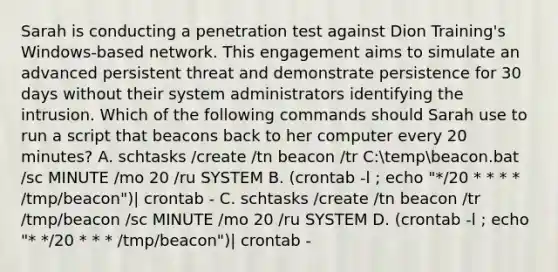 Sarah is conducting a penetration test against Dion Training's Windows-based network. This engagement aims to simulate an advanced persistent threat and demonstrate persistence for 30 days without their system administrators identifying the intrusion. Which of the following commands should Sarah use to run a script that beacons back to her computer every 20 minutes? A. schtasks /create /tn beacon /tr C:tempbeacon.bat /sc MINUTE /mo 20 /ru SYSTEM B. (crontab -l ; echo "*/20 * * * * /tmp/beacon")| crontab - C. schtasks /create /tn beacon /tr /tmp/beacon /sc MINUTE /mo 20 /ru SYSTEM D. (crontab -l ; echo "* */20 * * * /tmp/beacon")| crontab -