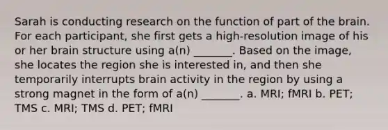 Sarah is conducting research on the function of part of the brain. For each participant, she first gets a high-resolution image of his or her brain structure using a(n) _______. Based on the image, she locates the region she is interested in, and then she temporarily interrupts brain activity in the region by using a strong magnet in the form of a(n) _______. a. MRI; fMRI b. PET; TMS c. MRI; TMS d. PET; fMRI