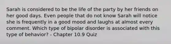 Sarah is considered to be the life of the party by her friends on her good days. Even people that do not know Sarah will notice she is frequently in a good mood and laughs at almost every comment. Which type of bipolar disorder is associated with this type of behavior? - Chapter 10.9 Quiz