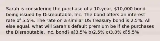 Sarah is considering the purchase of a 10-year, 10,000 bond being issued by Disreputable, Inc. The bond offers an interest rate of 5.5%. The rate on a similar US Treasury bond is 2.5%. All else equal, what will Sarah's default premium be if she purchases the Disreputable, Inc. bond? a)3.5% b)2.5% c)3.0% d)5.5%