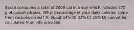 Sarah consumes a total of 2000 cal in a day which includes 275 g of carbohydrates. What percentage of your daily calories come from carbohydrates? A) about 14% B) 33% C) 55% D) cannot be calculated from info provided