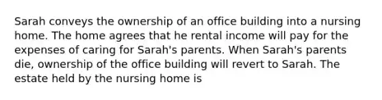 Sarah conveys the ownership of an office building into a nursing home. The home agrees that he rental income will pay for the expenses of caring for Sarah's parents. When Sarah's parents die, ownership of the office building will revert to Sarah. The estate held by the nursing home is