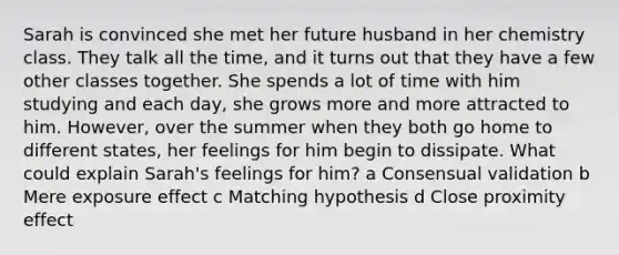 Sarah is convinced she met her future husband in her chemistry class. They talk all the time, and it turns out that they have a few other classes together. She spends a lot of time with him studying and each day, she grows more and more attracted to him. However, over the summer when they both go home to different states, her feelings for him begin to dissipate. What could explain Sarah's feelings for him? a Consensual validation b Mere exposure effect c Matching hypothesis d Close proximity effect