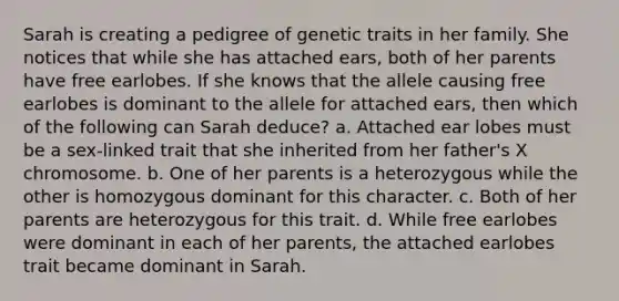 Sarah is creating a pedigree of genetic traits in her family. She notices that while she has attached ears, both of her parents have free earlobes. If she knows that the allele causing free earlobes is dominant to the allele for attached ears, then which of the following can Sarah deduce? a. Attached ear lobes must be a sex-linked trait that she inherited from her father's X chromosome. b. One of her parents is a heterozygous while the other is homozygous dominant for this character. c. Both of her parents are heterozygous for this trait. d. While free earlobes were dominant in each of her parents, the attached earlobes trait became dominant in Sarah.