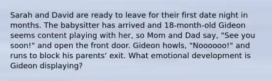 Sarah and David are ready to leave for their first date night in months. The babysitter has arrived and 18-month-old Gideon seems content playing with her, so Mom and Dad say, "See you soon!" and open the front door. Gideon howls, "Noooooo!" and runs to block his parents' exit. What emotional development is Gideon displaying?