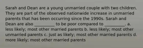 Sarah and Dean are a young unmarried couple with two children. They are part of the observed nationwide increase in unmarried parents that has been occurring since the 1990s. Sarah and Dean are also __________ to be poor compared to __________. a. less likely; most other married parents b. less likely; most other unmarried parents c. just as likely; most other married parents d. more likely; most other married parents