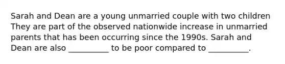 Sarah and Dean are a young unmarried couple with two children They are part of the observed nationwide increase in unmarried parents that has been occurring since the 1990s. Sarah and Dean are also __________ to be poor compared to __________.