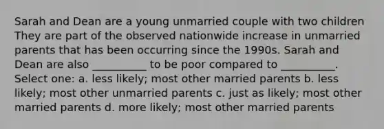 Sarah and Dean are a young unmarried couple with two children They are part of the observed nationwide increase in unmarried parents that has been occurring since the 1990s. Sarah and Dean are also __________ to be poor compared to __________. Select one: a. less likely; most other married parents b. less likely; most other unmarried parents c. just as likely; most other married parents d. more likely; most other married parents