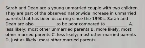 Sarah and Dean are a young unmarried couple with two children. They are part of the observed nationwide increase in unmarried parents that has been occurring since the 1990s. Sarah and Dean are also __________ to be poor compared to __________. A. less likely; most other unmarried parents B. more likely; most other married parents C. less likely; most other married parents D. just as likely; most other married parents