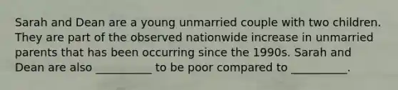 Sarah and Dean are a young unmarried couple with two children. They are part of the observed nationwide increase in unmarried parents that has been occurring since the 1990s. Sarah and Dean are also __________ to be poor compared to __________.