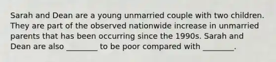 Sarah and Dean are a young unmarried couple with two children. They are part of the observed nationwide increase in unmarried parents that has been occurring since the 1990s. Sarah and Dean are also ________ to be poor compared with ________.