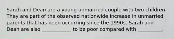 Sarah and Dean are a young unmarried couple with two children. They are part of the observed nationwide increase in unmarried parents that has been occurring since the 1990s. Sarah and Dean are also ____________ to be poor compared with __________.