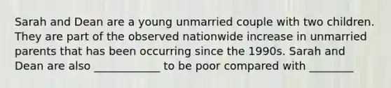 Sarah and Dean are a young unmarried couple with two children. They are part of the observed nationwide increase in unmarried parents that has been occurring since the 1990s. Sarah and Dean are also ____________ to be poor compared with ________