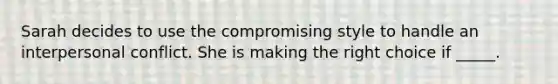 Sarah decides to use the compromising style to handle an interpersonal conflict. She is making the right choice if _____.