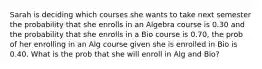 Sarah is deciding which courses she wants to take next semester the probability that she enrolls in an Algebra course is 0.30 and the probability that she enrolls in a Bio course is 0.70, the prob of her enrolling in an Alg course given she is enrolled in Bio is 0.40. What is the prob that she will enroll in Alg and Bio?