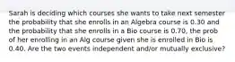 Sarah is deciding which courses she wants to take next semester the probability that she enrolls in an Algebra course is 0.30 and the probability that she enrolls in a Bio course is 0.70, the prob of her enrolling in an Alg course given she is enrolled in Bio is 0.40. Are the two events independent and/or mutually exclusive?