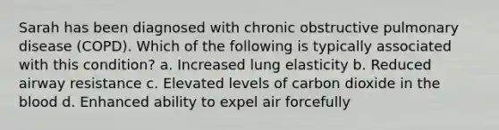 Sarah has been diagnosed with chronic obstructive pulmonary disease (COPD). Which of the following is typically associated with this condition? a. Increased lung elasticity b. Reduced airway resistance c. Elevated levels of carbon dioxide in the blood d. Enhanced ability to expel air forcefully