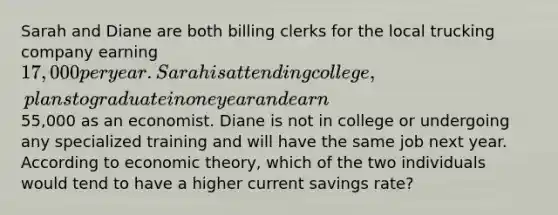 Sarah and Diane are both billing clerks for the local trucking company earning 17,000 per year. Sarah is attending college, plans to graduate in one year and earn55,000 as an economist. Diane is not in college or undergoing any specialized training and will have the same job next year. According to economic theory, which of the two individuals would tend to have a higher current savings rate?